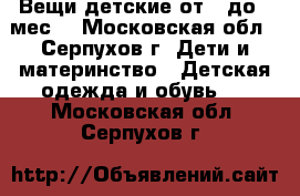 Вещи детские от 0-до 6 мес. - Московская обл., Серпухов г. Дети и материнство » Детская одежда и обувь   . Московская обл.,Серпухов г.